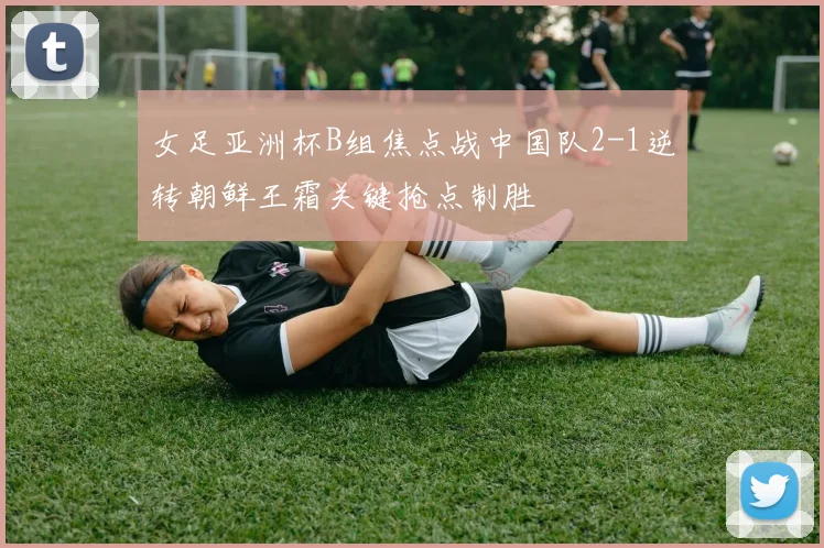 女足亚洲杯B组焦点战中国队2-1逆转朝鲜王霜关键抢点制胜