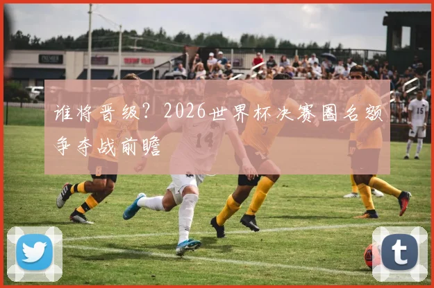 谁将晋级?2026世界杯决赛圈名额争夺战前瞻
