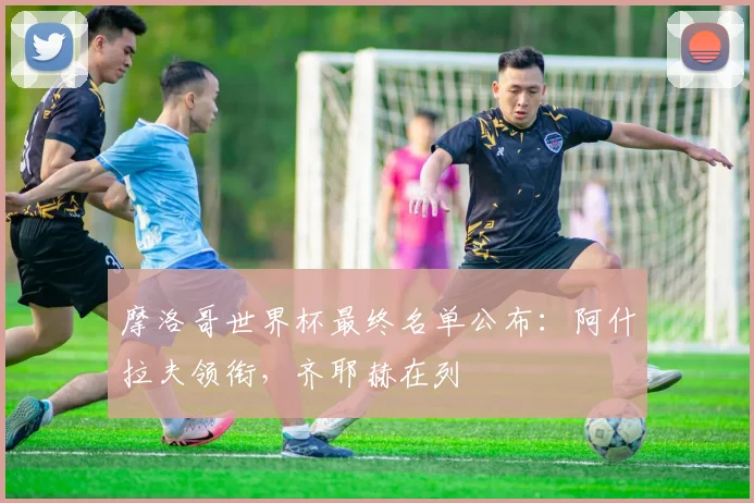 摩洛哥世界杯最终名单公布:阿什拉夫领衔,齐耶赫在列