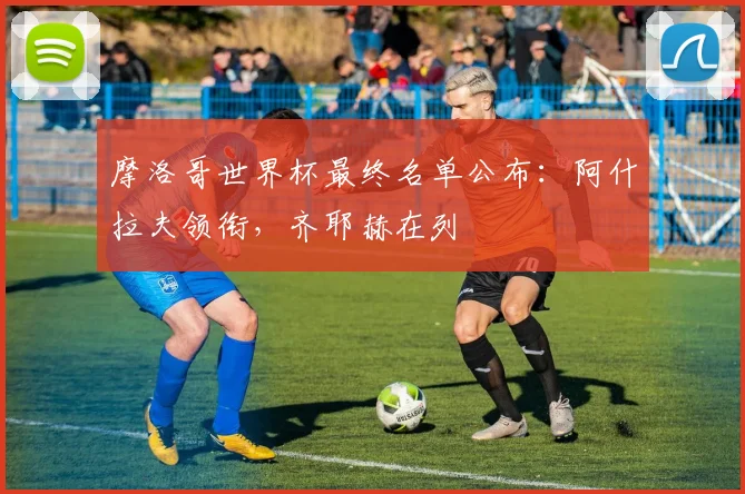摩洛哥世界杯最终名单公布：阿什拉夫领衔，齐耶赫在列